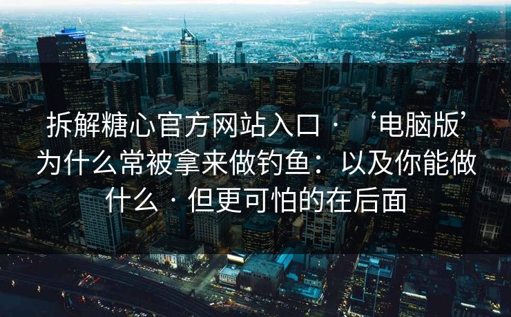 拆解糖心官方网站入口 · ‘电脑版’为什么常被拿来做钓鱼：以及你能做什么 · 但更可怕的在后面