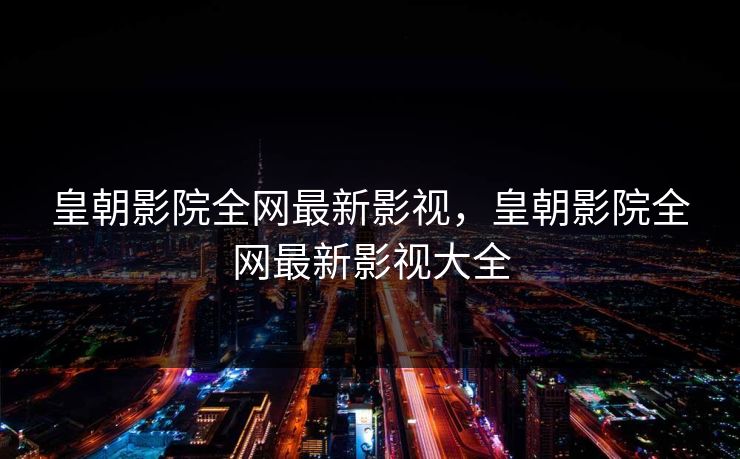皇朝影院全网最新影视,皇朝影院全网最新影视大全 皇朝影院全网最新影视,皇朝影院全网最新影视大全