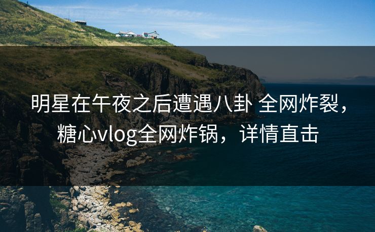 明星在午夜之后遭遇八卦 全网炸裂，糖心vlog全网炸锅，详情直击