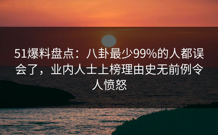 51爆料盘点：八卦最少99%的人都误会了，业内人士上榜理由史无前例令人愤怒