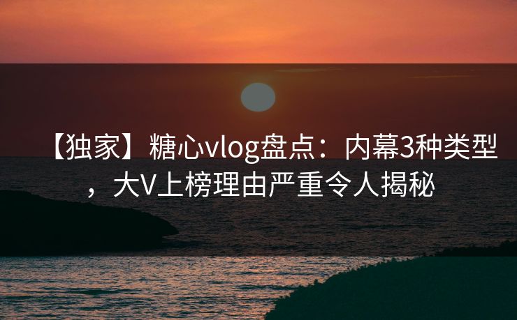 【独家】糖心vlog盘点：内幕3种类型，大V上榜理由严重令人揭秘
