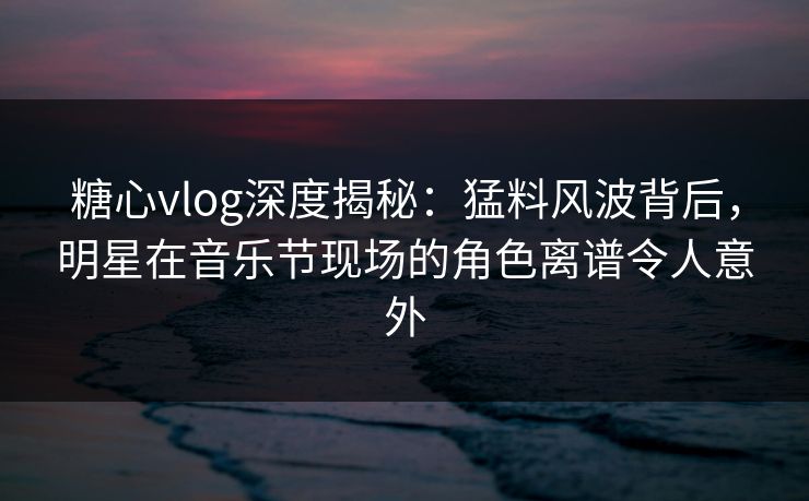糖心vlog深度揭秘：猛料风波背后，明星在音乐节现场的角色离谱令人意外