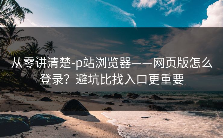 从零讲清楚-p站浏览器——网页版怎么登录？避坑比找入口更重要