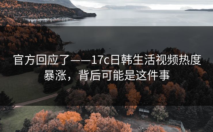 官方回应了——17c日韩生活视频热度暴涨，背后可能是这件事