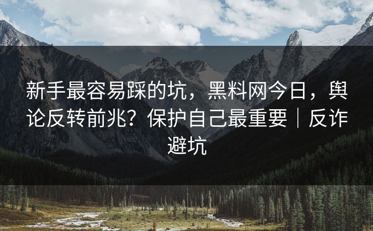新手最容易踩的坑，黑料网今日，舆论反转前兆？保护自己最重要｜反诈避坑
