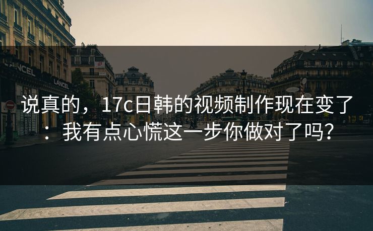 说真的，17c日韩的视频制作现在变了：我有点心慌这一步你做对了吗？